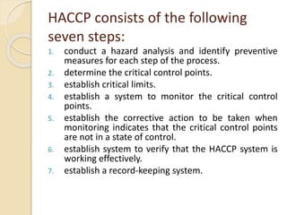 HACCP consists of the following
seven steps:
1. conduct a hazard analysis and identify preventive
measures for each step of the process.
2. determine the critical control points.
3. establish critical limits.
4. establish a system to monitor the critical control
points.
5. establish the corrective action to be taken when
monitoring indicates that the critical control points
are not in a state of control.
6. establish system to verify that the HACCP system is
working effectively.
7. establish a record-keeping system.
 