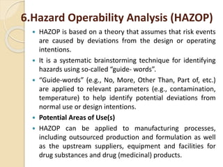 6.Hazard Operability Analysis (HAZOP)
 HAZOP is based on a theory that assumes that risk events
are caused by deviations from the design or operating
intentions.
 It is a systematic brainstorming technique for identifying
hazards using so-called “guide- words”.
 “Guide-words” (e.g., No, More, Other Than, Part of, etc.)
are applied to relevant parameters (e.g., contamination,
temperature) to help identify potential deviations from
normal use or design intentions.
 Potential Areas of Use(s)
 HAZOP can be applied to manufacturing processes,
including outsourced production and formulation as well
as the upstream suppliers, equipment and facilities for
drug substances and drug (medicinal) products.
 