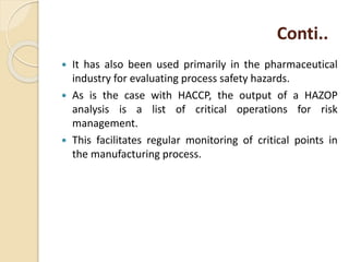 Conti..
 It has also been used primarily in the pharmaceutical
industry for evaluating process safety hazards.
 As is the case with HACCP, the output of a HAZOP
analysis is a list of critical operations for risk
management.
 This facilitates regular monitoring of critical points in
the manufacturing process.
 