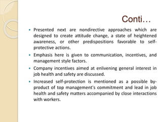 Conti…
 Presented next are nondirective approaches which are
designed to create attitude change, a state of heightened
awareness, or other predispositions favorable to self-
protective actions.
 Emphasis here is given to communication, incentives, and
management style factors.
 Company incentives aimed at enlivening general interest in
job health and safety are discussed.
 Increased self-protection is mentioned as a possible by-
product of top management's commitment and lead in job
health and safety matters accompanied by close interactions
with workers.
 