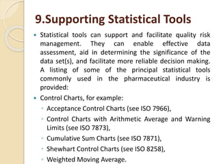 9.Supporting Statistical Tools
 Statistical tools can support and facilitate quality risk
management. They can enable effective data
assessment, aid in determining the significance of the
data set(s), and facilitate more reliable decision making.
A listing of some of the principal statistical tools
commonly used in the pharmaceutical industry is
provided:
 Control Charts, for example:
◦ Acceptance Control Charts (see ISO 7966),
◦ Control Charts with Arithmetic Average and Warning
Limits (see ISO 7873),
◦ Cumulative Sum Charts (see ISO 7871),
◦ Shewhart Control Charts (see ISO 8258),
◦ Weighted Moving Average.
 
