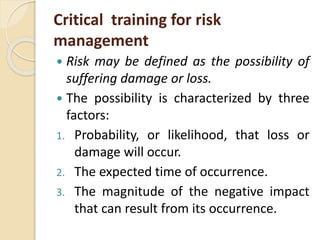 Critical training for risk
management
 Risk may be defined as the possibility of
suffering damage or loss.
 The possibility is characterized by three
factors:
1. Probability, or likelihood, that loss or
damage will occur.
2. The expected time of occurrence.
3. The magnitude of the negative impact
that can result from its occurrence.
 