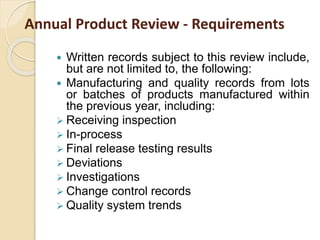 Annual Product Review - Requirements
 Written records subject to this review include,
but are not limited to, the following:
 Manufacturing and quality records from lots
or batches of products manufactured within
the previous year, including:
 Receiving inspection
 In-process
 Final release testing results
 Deviations
 Investigations
 Change control records
 Quality system trends
 
