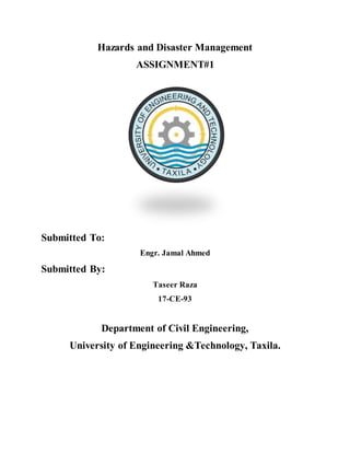 Hazards and Disaster Management
ASSIGNMENT#1
Submitted To:
Engr. Jamal Ahmed
Submitted By:
Taseer Raza
17-CE-93
Department of Civil Engineering,
University of Engineering &Technology, Taxila.
 