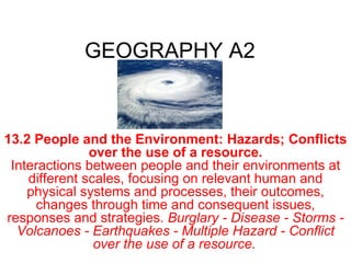 GEOGRAPHY A2 13.2   People and the Environment: Hazards; Conflicts over the use of a resource. Interactions between people and their environments at different scales, focusing on relevant human and physical systems and processes, their outcomes, changes through time and consequent issues, responses and strategies.  Burglary - Disease - Storms - Volcanoes - Earthquakes - Multiple Hazard - Conflict over the use of a resource.   