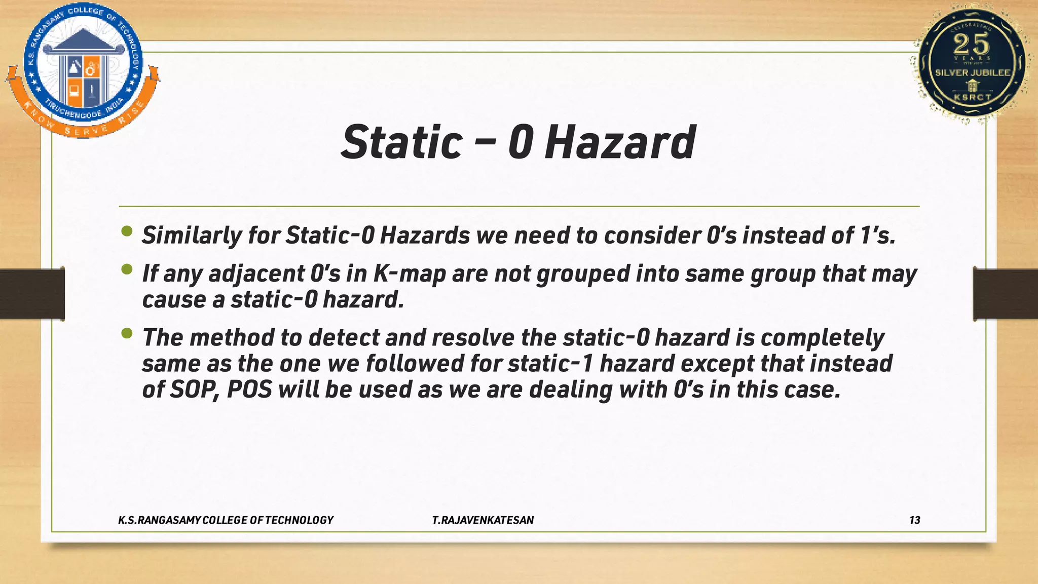 Static – 0 Hazard
•
•
•
Similarly for Static-0 Hazards we need to consider 0’s instead of 1’s.
If any adjacent 0’s in K-map are not grouped into same group that may
cause a static-0 hazard.
The method to detect and resolve the static-0 hazard is completely
same as the one we followed for static-1 hazard except that instead
of SOP, POS will be used as we are dealing with 0’s in this case.
K.S.RANGASAMY COLLEGE OF TECHNOLOGY T.RAJAVENKATESAN 13
 