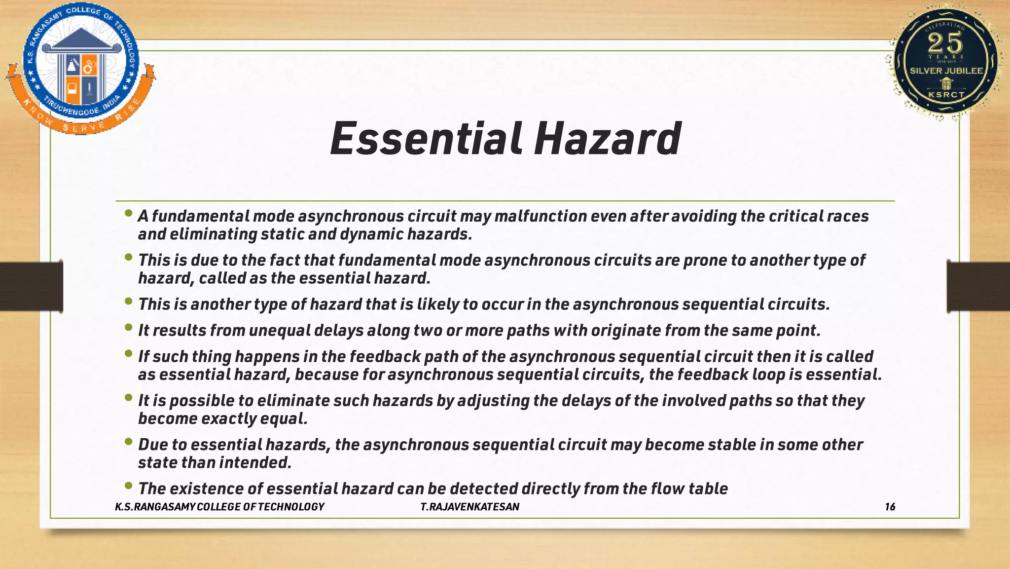Essential Hazard
•
•
•
•
•
•
•
•
A fundamental mode asynchronous circuit may malfunction even after avoiding the critical races
and eliminating static and dynamic hazards.
This is due to the fact that fundamental mode asynchronous circuits are prone to another type of
hazard, called as the essential hazard.
This is another type of hazard that is likely to occur in the asynchronous sequential circuits.
It results from unequal delays along two or more paths with originate from the same point.
If such thing happens in the feedback path of the asynchronous sequential circuit then it is called
as essential hazard, because for asynchronous sequential circuits, the feedback loop is essential.
It is possible to eliminate such hazards by adjusting the delays of the involved paths so that they
become exactly equal.
Due to essential hazards, the asynchronous sequential circuit may become stable in some other
state than intended.
The existence of essential hazard can be detected directly from the ﬂow table
K.S.RANGASAMY COLLEGE OF TECHNOLOGY T.RAJAVENKATESAN 16
 