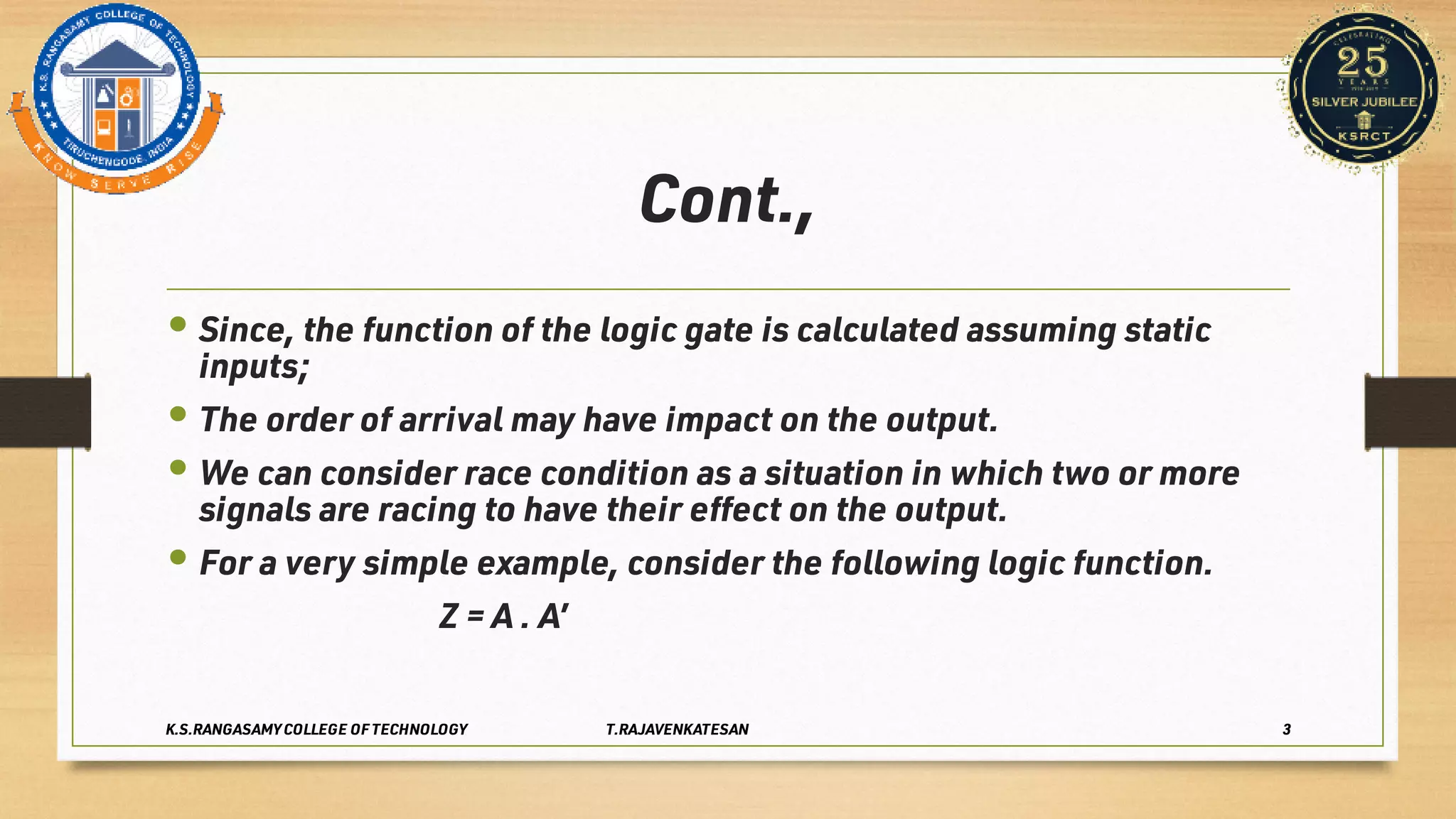 Cont.,
•
•
•
•
Since, the function of the logic gate is calculated assuming static
inputs;
The order of arrival may have impact on the output.
We can consider race condition as a situation in which two or more
signals are racing to have their eﬀect on the output.
For a very simple example, consider the following logic function.
Z = A . A’
K.S.RANGASAMY COLLEGE OF TECHNOLOGY T.RAJAVENKATESAN 3
 
