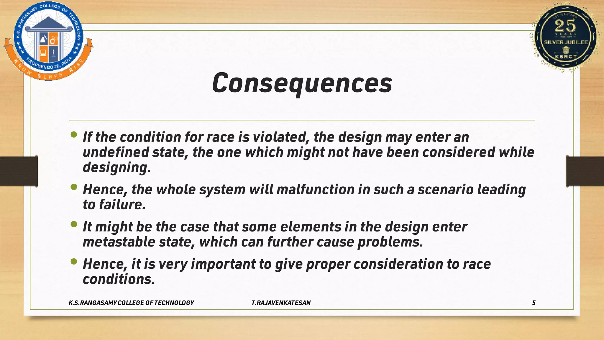 Consequences
•
•
•
•
If the condition for race is violated, the design may enter an
undeﬁned state, the one which might not have been considered while
designing.
Hence, the whole system will malfunction in such a scenario leading
to failure.
It might be the case that some elements in the design enter
metastable state, which can further cause problems.
Hence, it is very important to give proper consideration to race
conditions.
K.S.RANGASAMY COLLEGE OF TECHNOLOGY T.RAJAVENKATESAN 5
 