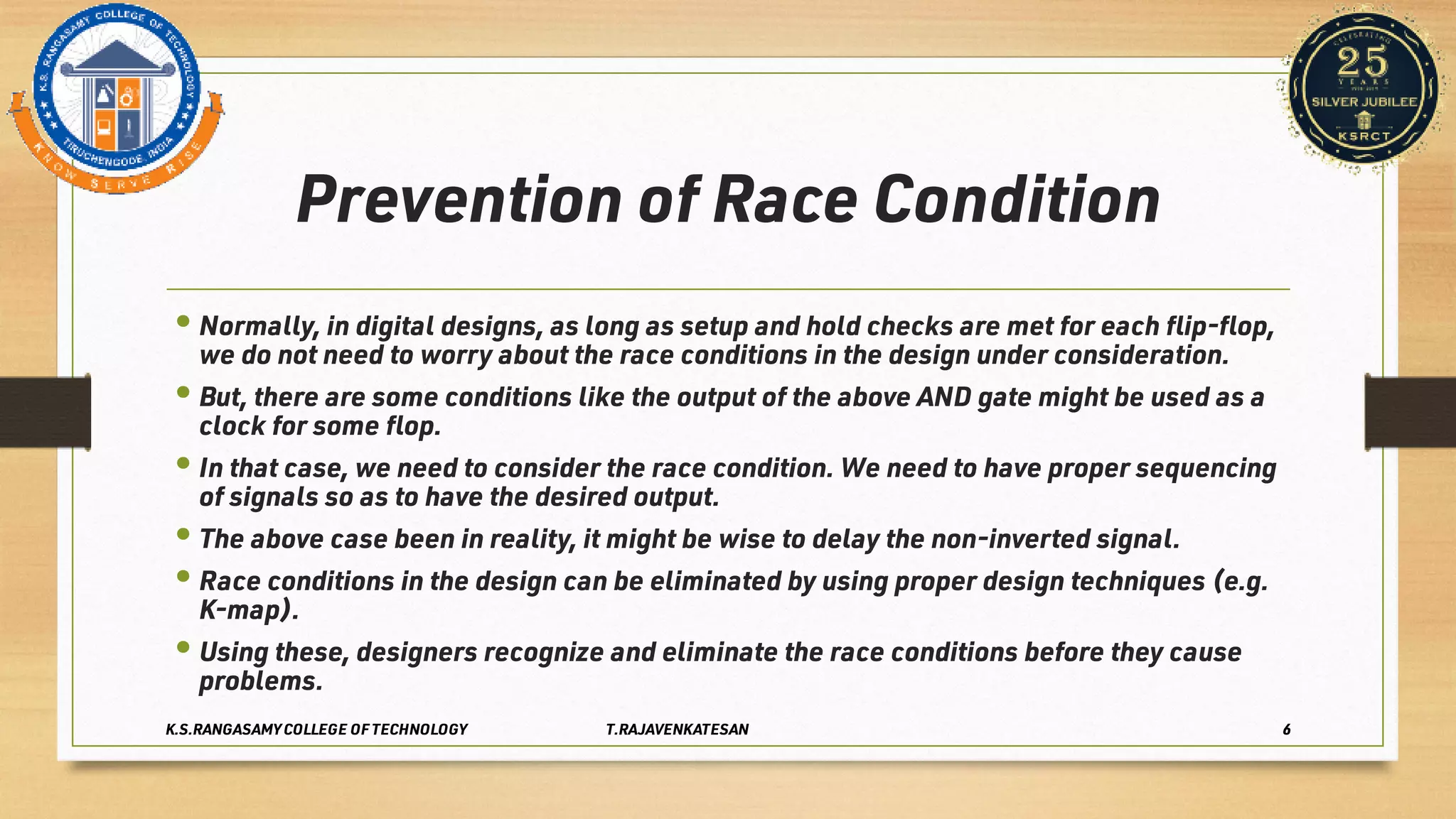 Prevention of Race Condition
•
•
•
•
•
•
Normally, in digital designs, as long as setup and hold checks are met for each ﬂip-ﬂop,
we do not need to worry about the race conditions in the design under consideration.
But, there are some conditions like the output of the above AND gate might be used as a
clock for some ﬂop.
In that case, we need to consider the race condition. We need to have proper sequencing
of signals so as to have the desired output.
The above case been in reality, it might be wise to delay the non-inverted signal.
Race conditions in the design can be eliminated by using proper design techniques (e.g.
K-map).
Using these, designers recognize and eliminate the race conditions before they cause
problems.
K.S.RANGASAMY COLLEGE OF TECHNOLOGY T.RAJAVENKATESAN 6
 