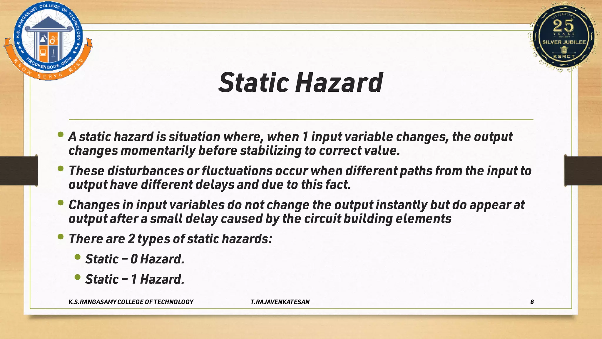 Static Hazard
•
•
•
•
•
•
A static hazard is situation where, when 1 input variable changes, the output
changes momentarily before stabilizing to correct value.
These disturbances or ﬂuctuations occur when diﬀerent paths from the input to
output have diﬀerent delays and due to this fact.
Changes in input variables do not change the output instantly but do appear at
output after a small delay caused by the circuit building elements
There are 2 types of static hazards:
Static – 0 Hazard.
Static – 1 Hazard.
K.S.RANGASAMY COLLEGE OF TECHNOLOGY T.RAJAVENKATESAN 8
 