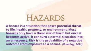 Hazards
CHAPTER III
A hazard is a situation that poses potential threat
to life, health, property, or environment. Most
hazards only have a theor risk of harm but once it
becomes active, it can turn a normal situation into
an emergency. Risk is the probability of a negative
outcome from exposure to a hazard. (Breeding, 2011)
 