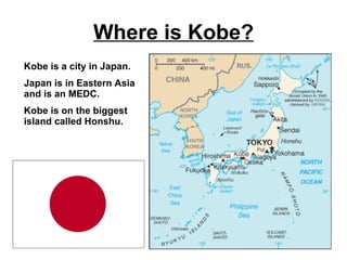 Where is Kobe? Kobe is a city in Japan. Japan is in Eastern Asia and is an MEDC. Kobe is on the biggest island called Honshu. 