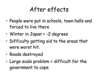 After effects People were put in schools, town halls and forced to live there Winter in Japan = -2 degrees Difficulty getting aid to the areas that were worst hit. Roads destroyed Large scale problem = difficult for the government to cope 