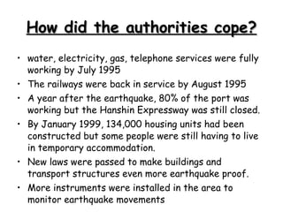 How did the authorities cope? water, electricity, gas, telephone services were fully working by July 1995  The railways were back in service by August 1995  A year after the earthquake, 80% of the port was working but the Hanshin Expressway was still closed.  By January 1999, 134,000 housing units had been constructed but some people were still having to live in temporary accommodation.  New laws were passed to make buildings and transport structures even more earthquake proof.  More instruments were installed in the area to monitor earthquake movements  