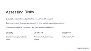 Assessing Risks
Evaluate the potential impact and likelihood of each identified hazard.
Determine the level of risk using a risk matrix or other qualitative/quantitative methods.
Prioritize risks based on their severity and the organization's tolerance.
Severity
Catastrophic, major, moderate,
minor
Likelihood
Frequent, likely, occasional,
remote
Risk Level
High, medium, low
 
