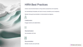 HIRA Best Practices
Involve cross-functional teams to bring diverse perspectives and expertise.
Use standardized templates and tools to ensure consistency and compliance.
Maintain thorough documentation to demonstrate due diligence.
Collaboration
Engage workers and stakeholders
Standardization
Use templates and tools
Documentation
Maintain records and audit trails
 