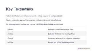 Key Takeaways
Hazard identification and risk assessment is a critical process for workplace safety.
Adopt a systematic approach to recognize, evaluate, and control risks effectively.
Continuously monitor, review, and improve the HIRA process for long-term success.
Identify Recognize potential sources of harm
Assess Evaluate likelihood and severity of risks
Control Implement a hierarchy of mitigating measures
Monitor Review and update the HIRA process
 