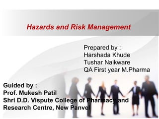 Hazards and Risk Management
Prepared by :
Harshada Khude
Tushar Naikware
QA First year M.Pharma
Guided by :
Prof. Mukesh Patil
Shri D.D. Vispute College of Pharmacy and
Research Centre, New Panvel
 