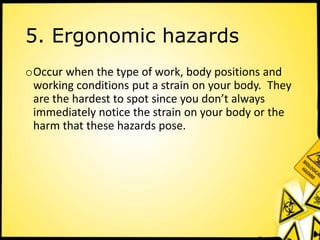 5. Ergonomic hazards
oOccur when the type of work, body positions and
working conditions put a strain on your body. They
are the hardest to spot since you don’t always
immediately notice the strain on your body or the
harm that these hazards pose.
 