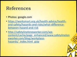 References
• Photos: google.com
• https://worksmart.org.uk/health-advice/health-
and-safety/hazards-and-risks/what-difference-
between-hazard-and-risk
• http://safetylineloneworker.com/wp-
content/cache/page_enhanced/www.safetylinelon
eworker.com/blog/workplace-
hazards/_index.html_gzip
 