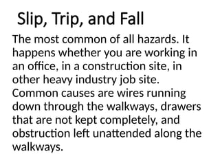 Slip, Trip, and Fall
The most common of all hazards. It
happens whether you are working in
an office, in a construction site, in
other heavy industry job site.
Common causes are wires running
down through the walkways, drawers
that are not kept completely, and
obstruction left unattended along the
walkways.
 