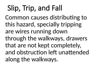 Slip, Trip, and Fall
Common causes distributing to
this hazard, specially tripping
are wires running down
through the walkways, drawers
that are not kept completely,
and obstruction left unattended
along the walkways.
 