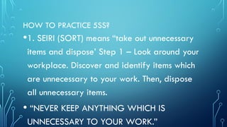 HOW TO PRACTICE 5SS?
•1. SEIRI (SORT) means “take out unnecessary
items and dispose’ Step 1 – Look around your
workplace. Discover and identify items which
are unnecessary to your work. Then, dispose
all unnecessary items.
• “NEVER KEEP ANYTHING WHICH IS
UNNECESSARY TO YOUR WORK.”
 