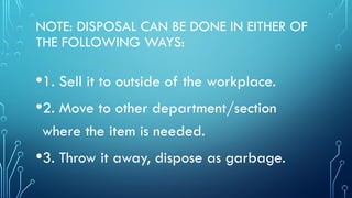 NOTE: DISPOSAL CAN BE DONE IN EITHER OF
THE FOLLOWING WAYS:
•1. Sell it to outside of the workplace.
•2. Move to other department/section
where the item is needed.
•3. Throw it away, dispose as garbage.
 