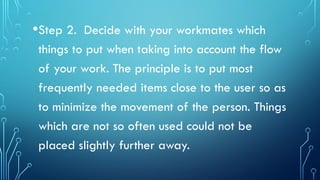 •Step 2. Decide with your workmates which
things to put when taking into account the flow
of your work. The principle is to put most
frequently needed items close to the user so as
to minimize the movement of the person. Things
which are not so often used could not be
placed slightly further away.
 