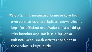 •Step 3. It is necessary to make sure that
everyone at your workplace knows what is
kept for efficient use. Make a list of things
with location and put it in a locker or
cabinet. Label each drawer/cabinet to
show what is kept inside.
 