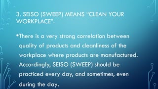 3. SEISO (SWEEP) MEANS “CLEAN YOUR
WORKPLACE”.
•There is a very strong correlation between
quality of products and cleanliness of the
workplace where products are manufactured.
Accordingly, SEISO (SWEEP) should be
practiced every day, and sometimes, even
during the day.
 