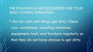 THE FOLLOWING ARE SUGGESTED FOR YOUR
SEISO (SWEEP) OPERATION:
• Do not wait until things get dirty. Clean
your workplace, including machines,
equipment, tools and furniture regularly so
that they do not have chance to get dirty.
 