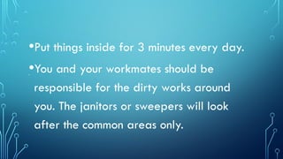 •Put things inside for 3 minutes every day.
•You and your workmates should be
responsible for the dirty works around
you. The janitors or sweepers will look
after the common areas only.
.
 