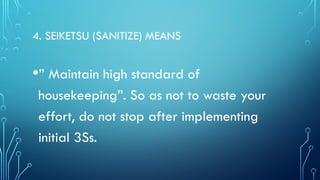 4. SEIKETSU (SANITIZE) MEANS
•” Maintain high standard of
housekeeping”. So as not to waste your
effort, do not stop after implementing
initial 3Ss.
 
