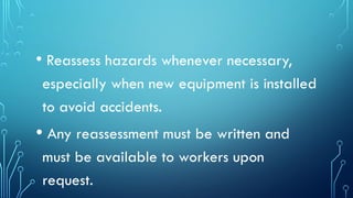 • Reassess hazards whenever necessary,
especially when new equipment is installed
to avoid accidents.
• Any reassessment must be written and
must be available to workers upon
request.
 