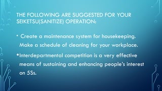 THE FOLLOWING ARE SUGGESTED FOR YOUR
SEIKETSU(SANITIZE) OPERATION:
• Create a maintenance system for housekeeping.
Make a schedule of cleaning for your workplace.
•Interdepartmental competition is a very effective
means of sustaining and enhancing people’s interest
on 5Ss.
 