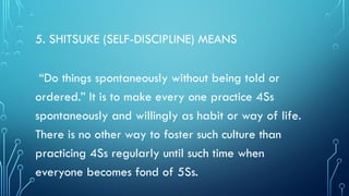 5. SHITSUKE (SELF-DISCIPLINE) MEANS
“Do things spontaneously without being told or
ordered.” It is to make every one practice 4Ss
spontaneously and willingly as habit or way of life.
There is no other way to foster such culture than
practicing 4Ss regularly until such time when
everyone becomes fond of 5Ss.
 