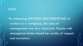 NOTE:
•In enhancing SHITSUKE (SELF-DISCIPLINE) of
workers in a workplace, the rules of
management are very important. People with
managerial duties should be worthy of respect
and emulation.
 