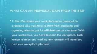 WHAT CAN AN INDIVIDUAL GAIN FROM THE 5SS?
•1. The 5Ss makes your workplace more pleasant. In
practicing 5Ss, you have to start from discussing and
agreeing what to put for efficient use by everyone. With
your workmates, you have to clean the workplace. Such
human relation and working environment will make you
and your workplace pleasant
 