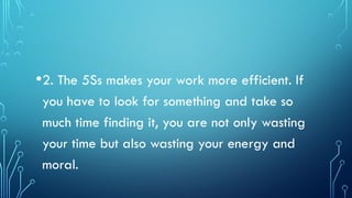 •2. The 5Ss makes your work more efficient. If
you have to look for something and take so
much time finding it, you are not only wasting
your time but also wasting your energy and
moral.
 