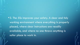 •3. The 5Ss improves your safety. A clear and tidy
working environment where everything is properly
placed, where clear instructions are readily
available, and where no one throws anything is
safer place to work in.
 