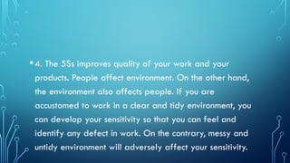 •4. The 5Ss improves quality of your work and your
products. People affect environment. On the other hand,
the environment also affects people. If you are
accustomed to work in a clear and tidy environment, you
can develop your sensitivity so that you can feel and
identify any defect in work. On the contrary, messy and
untidy environment will adversely affect your sensitivity.
 