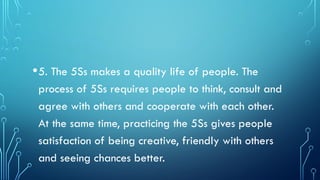 •5. The 5Ss makes a quality life of people. The
process of 5Ss requires people to think, consult and
agree with others and cooperate with each other.
At the same time, practicing the 5Ss gives people
satisfaction of being creative, friendly with others
and seeing chances better.
 
