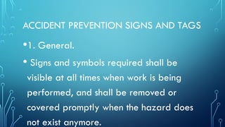 ACCIDENT PREVENTION SIGNS AND TAGS
•1. General.
• Signs and symbols required shall be
visible at all times when work is being
performed, and shall be removed or
covered promptly when the hazard does
not exist anymore.
 