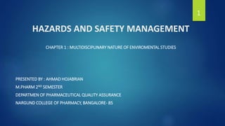 HAZARDS AND SAFETY MANAGEMENT
CHAPTER 1 : MULTIDISCIPLINARY NATURE OF ENVIROMENTAL STUDIES
PRESENTED BY : AHMAD HOJABRIAN
M.PHARM 2ND SEMESTER
DEPARTMEN OF PHARMACEUTICAL QUALITY ASSURANCE
NARGUND COLLEGE OF PHARMACY, BANGALORE- 85
1
 
