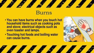 Burns
•You can have burns when you touch hot
household items such as cooking pots
and stove; electrical objects such as
oven toaster and lamps.
•Touching hot foods and boiling water
can cause burns.
 