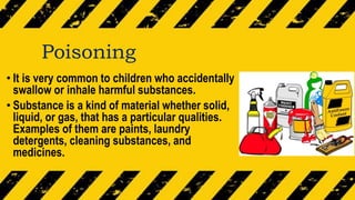 Poisoning
• It is very common to children who accidentally
swallow or inhale harmful substances.
• Substance is a kind of material whether solid,
liquid, or gas, that has a particular qualities.
Examples of them are paints, laundry
detergents, cleaning substances, and
medicines.
 