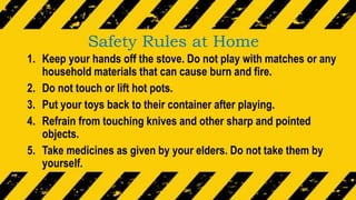 Safety Rules at Home
1. Keep your hands off the stove. Do not play with matches or any
household materials that can cause burn and fire.
2. Do not touch or lift hot pots.
3. Put your toys back to their container after playing.
4. Refrain from touching knives and other sharp and pointed
objects.
5. Take medicines as given by your elders. Do not take them by
yourself.
 