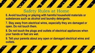 Safety Rules at Home
6. Avoid touching or playing with harmful household materials or
substances such as alcohol and laundry detergents.
7. Stay away from electrical wires, especially they are damaged or
open. Do not touch them.
8. Do not touch the plugs and outlets of electrical appliances when
your hands or feet are wet.
9. Tell your parents about any open or damaged electrical wires and
outlets.
 